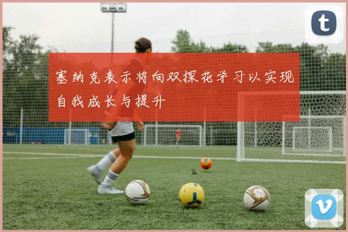 塞纳克表示将向双探花学习以实现自我成长与提升