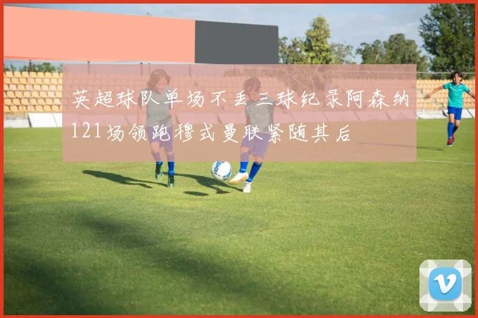 英超球队单场不丢三球纪录阿森纳121场领跑穆式曼联紧随其后