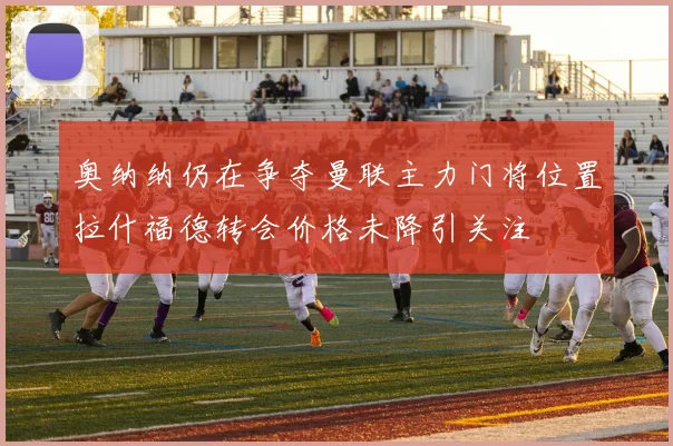 奥纳纳仍在争夺曼联主力门将位置拉什福德转会价格未降引关注