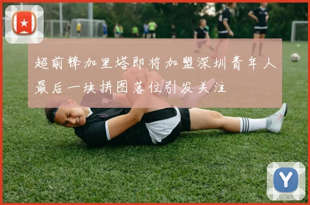超前锋加里塔即将加盟深圳青年人最后一块拼图落位引发关注