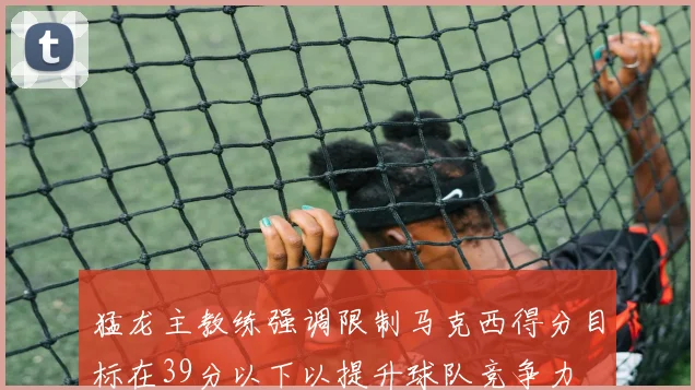 猛龙主教练强调限制马克西得分目标在39分以下以提升球队竞争力