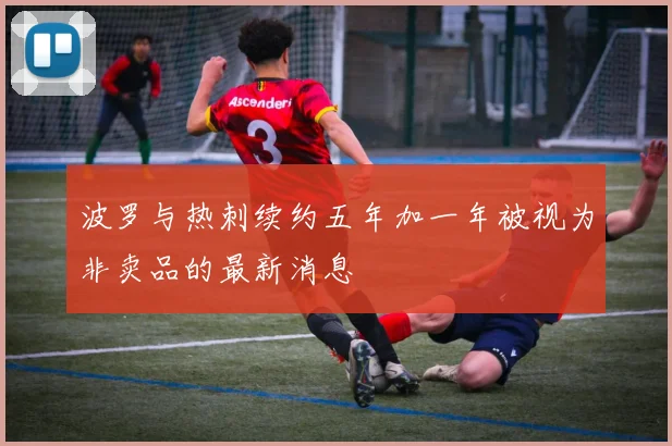 波罗与热刺续约五年加一年被视为非卖品的最新消息