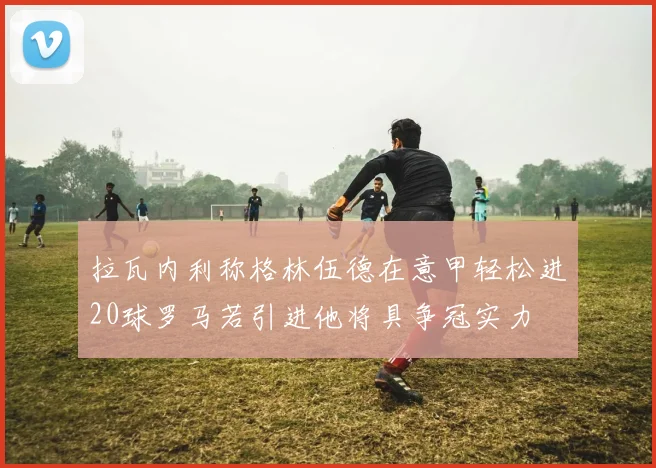 拉瓦内利称格林伍德在意甲轻松进20球罗马若引进他将具争冠实力