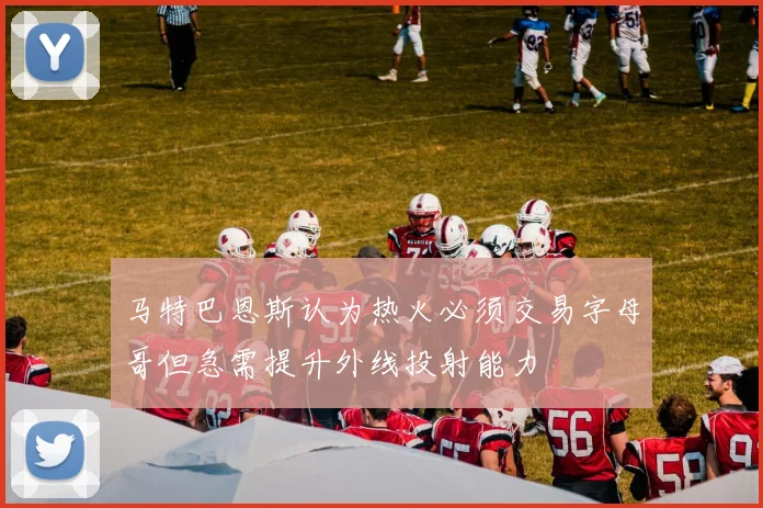 马特巴恩斯认为热火必须交易字母哥但急需提升外线投射能力