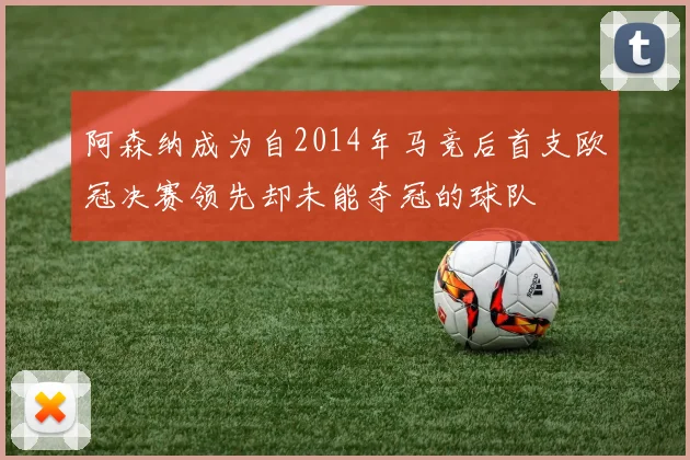阿森纳成为自2014年马竞后首支欧冠决赛领先却未能夺冠的球队