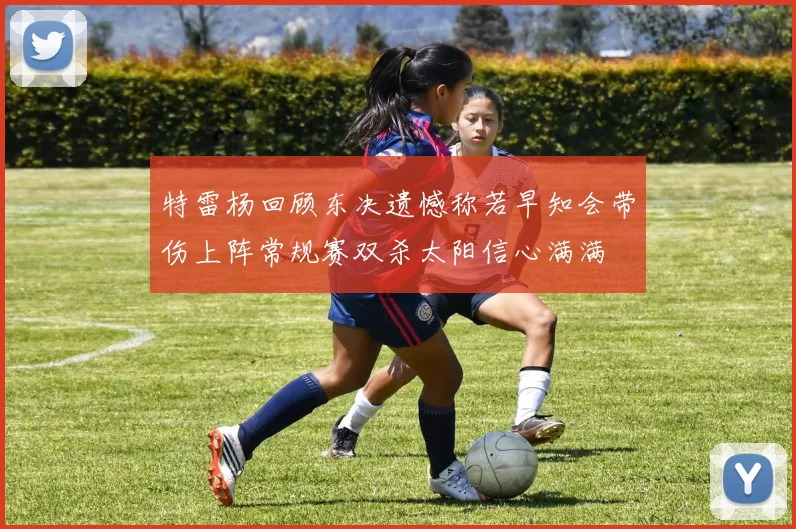 特雷杨回顾东决遗憾称若早知会带伤上阵常规赛双杀太阳信心满满