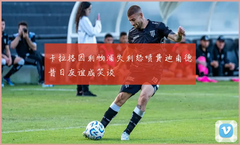 卡拉格因利物浦失利怒喷费迪南德昔日友谊成笑谈