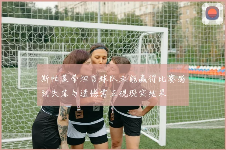 斯帕莱蒂坦言球队未能赢得比赛感到失落与遗憾需正视现实结果