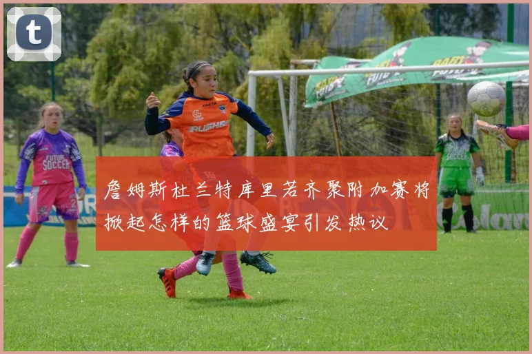 詹姆斯杜兰特库里若齐聚附加赛将掀起怎样的篮球盛宴引发热议