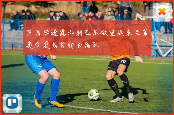 罗马诺透露加利亚尼欲重返米兰莱奥今夏或将转会离队