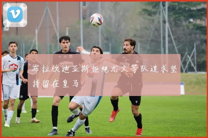 布拉欣迪亚斯拒绝尤文等队追求坚持留在皇马
