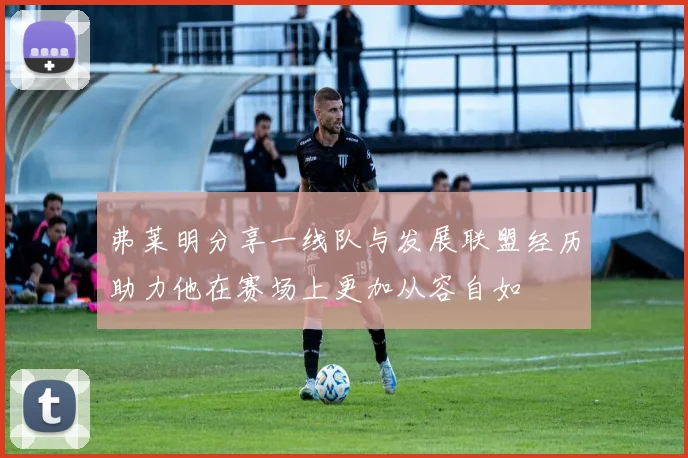 弗莱明分享一线队与发展联盟经历助力他在赛场上更加从容自如