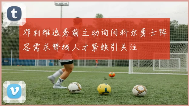 邓利维选秀前主动询问科尔勇士阵容需求锋线人才紧缺引关注