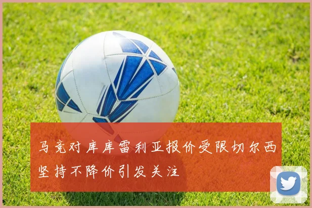 马竞对库库雷利亚报价受限切尔西坚持不降价引发关注